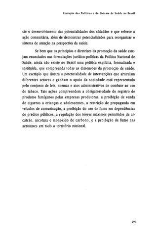 cie o desenvolvimento das potencialidades dos cidadãos e que reforce a
ação comunitária, além de demonstrar potencialidades para reorganizar o
sistema de atenção na perspectiva da saúde.
Se bem que os princípios e diretrizes da promoção da saúde este-
jam enunciados nas formulações jurídico-políticas da Política Nacional de
Saúde, ainda não existe no Brasil uma política explícita, formalizada e
instituída, que compreenda todas as dimensões da promoção de saúde.
Um exemplo que ilustra a potencialidade de intervenções que articulam
diferentes setores e ganham o apoio da sociedade está representado
pelo conjunto de leis, normas e atos administrativos de combate ao uso
do tabaco. Tais ações compreendem a obrigatoriedade do registro de
produtos fumígenos pelas empresas produtoras, a proibição de venda
de cigarros a crianças e adolescentes, a restrição de propaganda em
veículos de comunicação, a proibição do uso de fumo em dependências
de prédios públicos, a regulação dos teores máximos permitidos de al-
catrão, nicotina e monóxido de carbono, e a proibição de fumo nas
aeronaves em todo o território nacional.
 