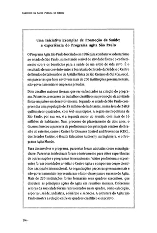 Uma Iniciativa Exemplar de Promoção da Saúde:
a experiência do Programa Agita São Paulo
0 ProgramaAgita São Paulo foi criado em 1996 para combater o sedentarismo
no estado de São Paulo, aumentando o nível de atividade física e o conheci-
mento sobre os benefícios para a saúde de um estilo de vida ativo. É o
resultado de umconvênioentre a Secretaria de Estado da Saúde e o Centro
de Estudos do Laboratório de Aptidão Física de São Caetano do Sul (CELAFISCS) ,
em parcerias que hoje envolvem mais de 200 instituições governamentais,
não-governamentais e empresas privadas.
Dois desafios maiores tiveram que ser enfrentados na criação do progra-
ma. Primeiro, a escassez de trabalhos científicos na promoção da atividade
física em países em desenvolvimento. Segundo, o estado de São Paulo com-
preendia uma população de 35 milhões de habitantes, numa área de 248,8
quilômetros quadrados, com 645 municípios. A região metropolitana de
São Paulo, por sua vez, é a segunda maior do mundo, com mais de 16
milhões de habitantes. Num processo de planejamento de dois anos, o
CELAFISCS buscou a parceria de profissionais dos principais centros do Bra-
sil e do exterior, como o Center for Diseases Control and Prevention (CDC),
dos Estados Unidos, o Health Education Authority, na Inglaterra, e o Pro-
grama Agita Mundo.
Para desenvolver o programa, parcerias foram adotadas como estratégia¬
chave. Parcerias intelectuais foram o instrumento para obter experiências
de outras nações e programas internacionais. Vários profissionais experi-
entes foram convidados a visitar o Centro Agita e compor um corpo cientí-
fico nacional e internacional. As organizações parceiras governamentais e
não-governamentais representaram o fator-chave para o sucesso do Agita.
Mais de 220 instituições fortes formaram seus quadros executivos, que
discutem as principais ações do Agita em reuniões mensais. Diferentes
setores da sociedade foram representados neste quadro, como educação,
esportes, saúde, indústria, comércio e serviços. A estrutura do Agita São
Paulo mostra a relação entre os quadros científico e executivo.
 