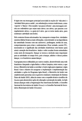 O Agita tem sua mensagem principal associada às noções de 'vida ativa' e
'atividade física para a saúde', em substituição a termos tradicionais, como
'esporte' e 'fitness'. Pelo modelo 'um passo à frente', uma mensagem soli-
cita aos sedentários que sejam mais ativos; aos ativos, que passem a ser
regularmente ativos; e a quem já é ativo, que se torne muito ativo, para
continuar a atividade sem lesões.
Três contextos foram selecionados: lar, transporte e tempo livre. Atividades
caseiras diárias foram as mais reforçadas, concentrando-se na importância
da caminhada (mesmo com um cachorro), jardinagem, tarefas de casa,
comportamentos para evitar o sedentarismo (ficar sentado, assistir TV),
mostrando-se o significado das atividades domésticas com humor para
atrair a atenção dos brasileiros. Andar e subir escadas foram estimulados
como meio de transporte. Dançar se tornou a inclusão mais importante
para as atividades no tempo livre, pois crianças, adultos e idosos podem
dançar, e os brasileiros amam dançar.
O programa tem se difundido por outros estados, desenvolvendo uma rede
brasileira e lançando o Agita Bahia e o Mexe Campina, entre outros, o que
levou o Ministério da Saúde a convidar o Centro Agita para organizar o Agita
Brasil. Com o objetivo de assegurar a implantação e implementação das
atividades e ações do Programa Agita Brasil, o Ministério da Saúde vem
estabelecendo parcerias com os gestores estaduais e municipais do Sistema
Único de Saúde (SUS), além de contar com o respaldo técnico-científico do
CELAFISCS para desenvolver ações de educação e promoção da saúde. Ao lado
dessas alianças estão a Organização Pan-Americana da Saúde, o Conselho
Nacional de Secretários de Saúde (CONASS) e o Conselho Nacional de Secre-
tários Municipais de Saúde (CONASEMS).
 