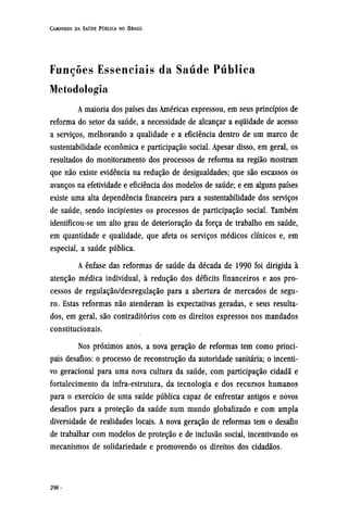 Funções Essenciais da Saúde Pública
Metodologia
A maioria dos países das Américas expressou, em seus princípios de
reforma do setor da saúde, a necessidade de alcançar a equidade de acesso
a serviços, melhorando a qualidade e a eficiência dentro de um marco de
sustentabilidade econômica e participação social. Apesar disso, em geral, os
resultados do monitoramento dos processos de reforma na região mostram
que não existe evidência na redução de desigualdades; que são escassos os
avanços na efetividade e eficiência dos modelos de saúde; e em alguns países
existe uma alta dependência financeira para a sustentabilidade dos serviços
de saúde, sendo incipientes os processos de participação social. Também
identificou-se um alto grau de deterioração da força de trabalho em saúde,
em quantidade e qualidade, que afeta os serviços médicos clínicos e, em
especial, a saúde pública.
A ênfase das reformas de saúde da década de 1990 foi dirigida à
atenção médica individual, à redução dos déficits financeiros e aos pro-
cessos de regulação/desregulação para a abertura de mercados de segu-
ro. Estas reformas não atenderam às expectativas geradas, e seus resulta-
dos, em geral, são contraditórios com os direitos expressos nos mandados
constitucionais.
Nos próximos anos, a nova geração de reformas tem como princi-
pais desafios: o processo de reconstrução da autoridade sanitária; o incenti-
vo geracional para uma nova cultura da saúde, com participação cidadã e
fortalecimento da infra-estrutura, da tecnologia e dos recursos humanos
para o exercício de uma saúde pública capaz de enfrentar antigos e novos
desafios para a proteção da saúde num mundo globalizado e com ampla
diversidade de realidades locais. A nova geração de reformas tem o desafio
de trabalhar com modelos de proteção e de inclusão social, incentivando os
mecanismos de solidariedade e promovendo os direitos dos cidadãos.
 
