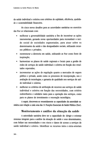 da saúde individual e coletiva com critérios de equidade, eficiência, qualida-
de e sustentabilidade financeira.
Os cinco novos desafios para as autoridades sanitárias no exercício
das FESP se relacionam com:
• melhorar a governabilidade sanitária a fim de incentivar as ações
intersetoriais, gerando novas oportunidades para reconstituir o teci-
do social de sociedades segmentadas, para atuar sobre os
determinantes da saúde e das desigualdades sociais, utilizando recur-
sos públicos e privados;
• reestruturar a diretoria em saúde, utilizando as FESP como fonte de
inspiração;
• harmonizar os planos de saúde regionais e locais para a gestão de
redes de serviços de saúde individual e coletiva em função dos resul-
tados esperados;
• incrementar as ações de regulação quanto a mercados de seguro
público e privado, assim como os processos de incorporação, uso e
avaliação de tecnologias; e garantia de qualidade nos serviços de saú-
de individual e coletiva;
• melhorar os critérios de atribuição de recursos aos serviços de saúde
individual e coletiva em função das necessidades, com critério
redistributivo e solidário tanto para a operação dos serviços, como
para os planos de investimento e renovação tecnológica.
A seguir, descrevem-se resumidamente as capacidades da autoridade sa-
nitária com relação a cada uma das 11 Funções Essenciais de Saúde Pública (FESP).
Monitoramento e análise da situação da saúde
A autoridade sanitária deve ter a capacidade de: dirigir e orientar
sistemas integrais para a análise da situação de saúde e seus determinantes,
com ênfase nas necessidades e nos riscos e danos de acesso a serviços de
saúde individual e coletivo. Identificar os recursos intra e extra-setoriais
 