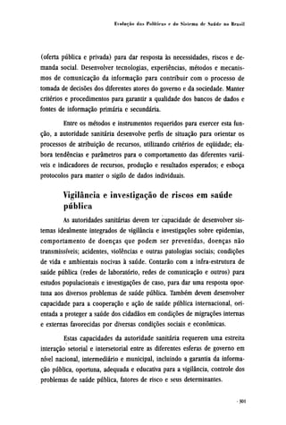 (oferta pública e privada) para dar resposta às necessidades, riscos e de-
manda social. Desenvolver tecnologias, experiências, métodos e mecanis-
mos de comunicação da informação para contribuir com o processo de
tomada de decisões dos diferentes atores do governo e da sociedade. Manter
critérios e procedimentos para garantir a qualidade dos bancos de dados e
fontes de informação primária e secundária.
Entre os métodos e instrumentos requeridos para exercer esta fun-
ção, a autoridade sanitária desenvolve perfis de situação para orientar os
processos de atribuição de recursos, utilizando critérios de equidade; ela-
bora tendências e parâmetros para o comportamento das diferentes variá-
veis e indicadores de recursos, produção e resultados esperados; e esboça
protocolos para manter o sigilo de dados individuais.
Vigilância e investigação de riscos em saúde
pública
As autoridades sanitárias devem ter capacidade de desenvolver sis-
temas idealmente integrados de vigilância e investigações sobre epidemias,
comportamento de doenças que podem ser prevenidas, doenças não
transmissíveis; acidentes, violências e outras patologias sociais; condições
de vida e ambientais nocivas à saúde. Contarão com a infra-estrutura de
saúde pública (redes de laboratório, redes de comunicação e outros) para
estudos populacionais e investigações de caso, para dar uma resposta opor-
tuna aos diversos problemas de saúde pública. Também devem desenvolver
capacidade para a cooperação e ação de saúde pública internacional, ori-
entada a proteger a saúde dos cidadãos em condições de migrações internas
e externas favorecidas por diversas condições sociais e econômicas.
Estas capacidades da autoridade sanitária requerem uma estreita
interação setorial e intersetorial entre as diferentes esferas de governo em
nível nacional, intermediário e municipal, incluindo a garantia da informa-
ção pública, oportuna, adequada e educativa para a vigilância, controle dos
problemas de saúde pública, fatores de risco e seus determinantes.
 