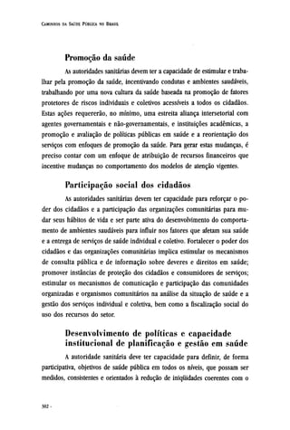 Promoção da saúde
As autoridades sanitárias devem ter a capacidade de estimular e traba-
lhar pela promoção da saúde, incentivando condutas e ambientes saudáveis,
trabalhando por uma nova cultura da saúde baseada na promoção de fatores
protetores de riscos individuais e coletivos acessíveis a todos os cidadãos.
Estas ações requererão, no mínimo, uma estreita aliança intersetorial com
agentes governamentais e não-governamentais, e instituições acadêmicas, a
promoção e avaliação de políticas públicas em saúde e a reorientação dos
serviços com enfoques de promoção da saúde. Para gerar estas mudanças, é
preciso contar com um enfoque de atribuição de recursos financeiros que
incentive mudanças no comportamento dos modelos de atenção vigentes.
Participação social dos cidadãos
As autoridades sanitárias devem ter capacidade para reforçar o po-
der dos cidadãos e a participação das organizações comunitárias para mu-
dar seus hábitos de vida e ser parte ativa do desenvolvimento do comporta-
mento de ambientes saudáveis para influir nos fatores que afetam sua saúde
e a entrega de serviços de saúde individual e coletivo. Fortalecer o poder dos
cidadãos e das organizações comunitárias implica estimular os mecanismos
de consulta pública e de informação sobre deveres e direitos em saúde;
promover instâncias de proteção dos cidadãos e consumidores de serviços;
estimular os mecanismos de comunicação e participação das comunidades
organizadas e organismos comunitários na análise da situação de saúde e a
gestão dos serviços individual e coletiva, bem como a fiscalização social do
uso dos recursos do setor.
Desenvolvimento de políticas e capacidade
institucional de planificação e gestão em saúde
A autoridade sanitária deve ter capacidade para definir, de forma
participativa, objetivos de saúde pública em todos os níveis, que possam ser
medidos, consistentes e orientados à redução de iniquidades coerentes com o
 