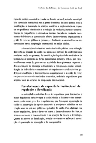 contexto político, econômico e social do âmbito nacional, estatal e municipal.
Esta capacidade institucional para a gestão de sistemas de saúde pública inclui a
planificação e a formulação de objetivos sanitários, a implementação de respos-
tas aos problemas identificados e a avaliação de resultados; implica o desenvol-
vimento de competências e a tomada de decisões baseadas na evidência; meca-
nismos de liderança e comunicação efetiva; desenvolvimento organizacional e
gestão de recursos públicos e privados; e, finalmente, o desenvolvimento das
capacidades para a cooperação internacional em saúde pública.
A formulação de objetivos sanitários/saúde pública com utilização
dos perfis de situação de saúde e de gestão dos serviços de saúde individual
e coletiva supõe um processo de identificação de prioridades sanitárias e de
formulação de respostas de forma participativa, reflexiva, crítica, que envol-
ve diferentes atores do governo e da sociedade. Estes processos requerem o
desenvolvimento de liderança institucional e a comunicação social; a identi-
ficação de indicadores e mecanismos de seguimento e avaliação com pa-
drões de excelência; o desenvolvimento organizacional e a gestão de recur-
sos para o sucesso de resultados esperados, incluindo capacidades para
negociar com as agências de cooperação internacional.
Fortalecimento da capacidade institucional de
regulação e fiscalização
As autoridades sanitárias devem ter capacidade para desenvolver o
marco regulatório para proteger a saúde pública e fiscalizar o seu cumpri-
mento, assim como gerar leis e regulamentos que favoreçam a promoção da
saúde e a construção de espaços saudáveis, e protejam os cidadãos em sua
relação com os sistemas públicos e privados de saúde. Para elaborar este
marco regulatório, deve-se levar em conta o desenvolvimento das FESP, as
normas nacionais e internacionais e os avanços da ciência e tecnologia.
Quanto às funções de fiscalização, propõe-se orientar os esforços à educa-
ção e à prevenção da corrupção e de transgressões.
 