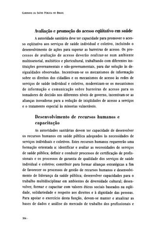 Avaliação e promoção do acesso equitativo em saúde
A autoridade sanitária deve ter capacidade para promover o aces-
so equitativo aos serviços de saúde individual e coletivo, incluindo o
desenvolvimento de ações para superar as barreiras de acesso. Os pro-
cessos de avaliação de acesso deverão realizar-se num ambiente
multissetorial, multiético e pluricultural, trabalhando com diferentes ins-
tituições governamentais e não-governamentais, para dar solução às de-
sigualdades observadas. Incentivam-se os mecanismos de informação
sobre os direitos dos cidadãos e os mecanismos de acesso às redes de
serviços de saúde individual e coletivo, modernizam-se os mecanismos
de informação e comunicação sobre barreiras de acesso para os
tomadores de decisão nos diferentes níveis de governo, incentivam-se as
alianças inovadoras para a redução de iniquidades de acesso a serviços
e o tratamento especial às minorias vulneráveis.
Desenvolvimento de recursos humanos e
capacitação
As autoridades sanitárias devem ter capacidade de desenvolver
os recursos humanos em saúde pública adequados às necessidades de
serviços individuais e coletivos. Estes recursos humanos requererão uma
formação orientada a: identificar e avaliar as necessidades de serviços
de saúde pública; definir e conduzir processos de certificação de profis-
sionais e os processos de garantia de qualidade dos serviços de saúde
individual e coletivo; contribuir para formar alianças estratégicas a fim
de favorecer os processos de gestão de recursos humanos e desenvolvi-
mento de liderança da saúde pública; desenvolver capacidades para o
trabalho multidisciplinar em ambientes de diversidade cultural; desen-
volver, formar e capacitar com valores éticos sociais baseados na equi-
dade, solidariedade e respeito aos direitos e à dignidade das pessoas.
Para apoiar o exercício desta função, devem-se manter e atualizar as
bases de dados e análise do mercado de trabalho dos profissionais e
 