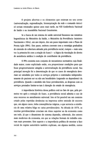 O projeto abortou e os elementos que estavam no seu cerne
(universalização, regionalização, hierarquização da rede e comando único)
só seriam retomados quinze anos mais tarde, na VIII Conferência Nacional
de Saúde e na assembléia Nacional Constituinte.
Se a busca de um sistema de saúde universal fracassou nas tentativas
hegemônicas do Ministério da Saúde, o Ministério da Previdência (ministro
Nascimento e Silva), um ano depois, deu um passo importante com o Plano de
Pronta Ação (PPA). Este passo, embora coerente com a estratégia gradualista
de extensão de cobertura adotada pela previdência social, rompeu - mais uma
vez (a primeira foi com a criação do SAMDU) - a lógica da vinculação do direito
de assistência médica à condição de contribuinte da previdência.
O PPA consistia num conjunto de mecanismos normativos cuja finali-
dade maior, como explicitado então, era proporcionar condições para que
fosse progressivamente atingida a universalização da previdência social. Sua
principal inovação foi a determinação de que os casos de emergência deve-
riam ser atendidos por todos os serviços próprios e contratados independen-
temente do paciente ser ou não um beneficiário (segurado ou dependente) da
previdência. Quando o atendido não fosse previdenciário, as despesas com os
serviços prestados limitar-se-iam à duração do estado de emergência.
A importância histórica dessa política está no fato de que, pela pri-
meira vez após a extinção do SAMDU, a previdência social admitia o uso de
seus recursos no atendimento universal. Isto só foi possível em um contexto
criado pelas repetidas denúncias na imprensa sobre omissão de socorro
que, em alguns casos, tinha consequências trágicas, a que acrescia a existên-
cia de uma relativa folga no caixa previdenciário. Na década de 1970, as
receitas previdenciárias cresciam em ritmo superior ao da economia como
um todo, já que o dinamismo do sistema dependia, sobretudo, dos setores
mais modernos da economia, em que as relações formais de trabalho esta-
vam mais presentes. Este aspecto e a importância política de mostrar a face
social do regime autoritário também explicam, em alguma medida, outras
 
