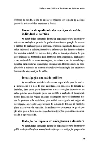 técnicos da saúde, a fim de apoiar o processo de tomada de decisão
quanto às necessidades presentes e futuras.
Garantia de qualidade dos serviços de saúde
individual e coletiva
As autoridades sanitárias devem ter capacidade para desenvolver
sistemas de avaliação e garantia de qualidade mediante a geração de normas
e padrões de qualidade para a estrutura, processo e resultado das ações de
saúde individual e coletiva; incentivar a informação dos deveres e direitos
dos usuários; estabelecer sistemas integrados ou interdependentes de ges-
tão e avaliação de tecnologias para contribuir com a segurança, qualidade e
o uso racional de recursos tecnológicos; incentivar o uso da metodologia
científica para avaliar as intervenções em saúde em diferentes níveis de com-
plexidade; e estimular os sistemas de avaliação da satisfação dos usuários e
desempenho dos serviços de saúde.
Investigação em saúde pública
As autoridades sanitárias devem ter capacidade para incentivar
a investigação e o uso de seus resultados no processo de tomada de
decisões, bem como para desenvolver e usar soluções inovadoras em
saúde pública cujo impacto possa ser medido e avaliado. O desenvolvi-
mento desta função requer alianças estratégicas entre os diferentes ato¬
res do governo e da sociedade, para definir uma agenda estratégica de
investigações que apoie os processos de tomada de decisão no exercício
pleno da autoridade sanitária. Estimulam-se os processos de participa-
ção ativa para a formulação e uso das investigações, garantindo sua qua-
lidade e oportunidade.
Redução do impacto de emergências e desastres
As autoridades sanitárias devem ter capacidade para desenvolver
políticas de planificação e execução de ações para a mitigação, preparação
 