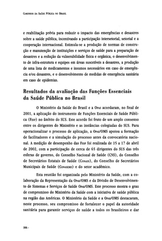 e reabilitação prévia para reduzir o impacto das emergências e desastres
sobre a saúde pública, incentivando a participação intersetorial, setorial e a
cooperação internacional. Estimula-se a produção de normas de constru-
ção e manutenção de instituições e serviços de saúde para a preparação de
desastres e a redução da vulnerabilidade física e orgânica, o desenvolvimen-
to de infra-estrutura e equipes em áreas suscetíveis a desastres, a produção
de uma lista de medicamentos e insumos necessários em caso de emergên-
cia e/ou desastres, e o desenvolvimento de medidas de emergência sanitária
em caso de epidemias.
Resultados da avaliação das Funções Essenciais
da Saúde Pública no Brasil
O Ministério da Saúde do Brasil e a OPAS acordaram, no final de
2001, a aplicação do instrumento de Funções Essenciais de Saúde Públi-
ca (FESP) no âmbito do SUS. Este acordo foi fruto de um amplo consenso
entre os dirigentes do Ministério e as instâncias colegiadas do SUS. Para
operacionalizar o processo de aplicação, a OPAS/OMS apoiou a formação
de facilitadores e a simulação do processo antes da convocatória nacio-
nal. A medição de desempenho das FESP foi realizada de 15 a 17 de abril
de 2002, com a participação de cerca de 65 dirigentes do SUS das três
esferas de governo, do Conselho Nacional de Saúde (CNS), do Conselho
de Secretários Estatais de Saúde (CONASS), do Conselho de Secretários
Municipais de Saúde (CONASEMS) e do setor acadêmico.
Esta reunião foi organizada pelo Ministério da Saúde, com a co-
laboração da Representação da OPAS/OMS e da Divisão de Desenvolvimen-
to de Sistemas e Serviços de Saúde OPAS/OMS. Este processo mostra o grau
de compromisso do Ministério da Saúde com a iniciativa de saúde pública
na região das Américas. O Ministério da Saúde e a OPAS/OMS destacaram,
neste processo, seu compromisso de fortalecer o papel da autoridade
sanitária para garantir serviços de saúde a todos os brasileiros e dar
 