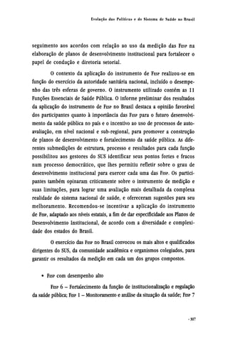 seguimento aos acordos com relação ao uso da medição das FESP na
elaboração de planos de desenvolvimento institucional para fortalecer o
papel de condução e diretoria setorial.
O contexto da aplicação do instrumento de FESP realizou-se em
função do exercício da autoridade sanitária nacional, incluído o desempe-
nho das três esferas de governo. O instrumento utilizado contém as 11
Funções Essenciais de Saúde Pública. O informe preliminar dos resultados
da aplicação do instrumento de FESP no Brasil destaca a opinião favorável
dos participantes quanto à importância das FESP para o futuro desenvolvi-
mento da saúde pública no país e o incentivo ao uso de processos de auto-
avaliação, em nível nacional e sub-regional, para promover a construção
de planos de desenvolvimento e fortalecimento da saúde pública. As dife-
rentes submedições de estrutura, processo e resultados para cada função
possibilitou aos gestores do SUS identificar seus pontos fortes e fracos
num processo democrático, que lhes permitiu refletir sobre o grau de
desenvolvimento institucional para exercer cada uma das FESP. OS partici-
pantes também opinaram criticamente sobre o instrumento de medição e
suas limitações, para lograr uma avaliação mais detalhada da complexa
realidade do sistema nacional de saúde, e ofereceram sugestões para seu
melhoramento. Recomendou-se incentivar a aplicação do instrumento
de FESP, adaptado aos níveis estatais, a fim de dar especificidade aos Planos de
Desenvolvimento Institucional, de acordo com a diversidade e complexi-
dade dos estados do Brasil.
O exercício das FESP no Brasil convocou os mais altos e qualificados
dirigentes do SUS, da comunidade acadêmica e organismos colegiados, para
garantir os resultados da medição em cada um dos grupos compostos.
• FESP com desempenho alto
FESP 6 - Fortalecimento da função de institucionalização e regulação
da saúde pública; FESP 1 - Monitoramento e análise da situação da saúde; FESP 7
 