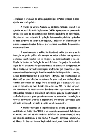 - Avaliação e promoção do acesso equitativo aos serviços de saúde e inves-
tigação em saúde pública.
A criação da Agência Nacional de Vigilância Sanitária (ANVISA) e da
Agência Nacional de Saúde Suplementar (ANSS) representou um passo deci-
sivo no processo de modernização das funções reguladoras do setor saúde.
No primeiro caso, orientado à regulação dos mercados públicos e privados
de bens e serviços de saúde, e, no segundo, à regulação de um mercado de
planos e seguros de saúde dirigidos a grupos com capacidade de pagamento
direto ou indireto.
O monitoramento e análise da situação de saúde tem alto grau de
inserção na gestão pública dos serviços de saúde coletiva, que apresenta
profundas transformações com os processos de descentralização e especia-
lização de funções da Fundação Nacional de Saúde. Um projeto de moderni-
zação de sua estrutura e funções encontra-se em curso para ser aprovado. O
Brasil conta com excelentes instituições acadêmicas, que favorecem os pro-
cessos de análise de situação da saúde e medição de desigualdades. A ABRASCO,
a Rede de Informações para a Saúde (RIPSA - MS/OPAS) e as recentes redes de
Observatórios especializados em reforma do setor saúde em nível de alguns
estados conformam uma força crítica nacional que contribui para o alto
grau de cumprimento desta função. Os gestores do SUS, em nível nacional,
são conscientes da necessidade de fortalecer estas capacidades nos níveis
subnacionais (estatais e municipais) para utilizar guias de monitoramento e
avaliação integradas para garantir o sucesso de resultados com relação a
doenças infecciosas, crônicas e degenerativas que afetam a população com
diferente intensidade, segundo a região social e econômica.
A recente expedição e implementação da Norma Operacional de
Assistência em Saúde (NOAS/2001) e os crescentes processos de habilitação
da Gestão Plena dos Estados no Brasil influíram de forma substancial para
dar uma alta qualificação a esta função. A NOAS/2001 incentiva a elaboração
de Planos de Desenvolvimento Regional de Serviços de Saúde Individual e
 