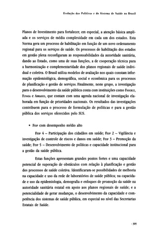Planos de Investimento para fortalecer, em especial, a atenção básica ampli-
ada e os serviços de média complexidade em cada um dos estados. Esta
Norma gera um processo de habilitação em função de um novo ordenamento
regional para os serviços de saúde. Os processos de habilitação dos estados
em gestão plena reconfiguram as responsabilidades da autoridade sanitária,
dando ao Estado, como uma de suas funções, a de cooperação técnica para
a harmonização e complementaridade dos planos regionais de saúde indivi-
dual e coletiva. O Brasil utiliza modelos de avaliação nos quais constam infor-
mação epidemiológica, demográfica, social e econômica para os processos
de planificação e gestão de serviços. Finalmente, neste grupo, a investigação
para o desenvolvimento da saúde pública conta com instituições como FIOCRUZ,
FUNASA e ABRASCO, que contam com uma agenda nacional de investigação ela-
borada em função de prioridades nacionais. Os resultados das investigações
contribuem para o processo de formulação de políticas e para a gestão
pública dos serviços oferecidos pelo SUS.
• FESP com desempenho médio alto
FESP 4 - Participação dos cidadãos em saúde; FESP 2 - Vigilância e
investigação de controle de riscos e danos em saúde; FESP 3 - Promoção da
saúde; FESP 5 - Desenvolvimento de políticas e capacidade institucional para
a gestão da saúde pública.
Estas funções apresentam grandes pontos fortes e uma capacidade
potencial de superação de obstáculos com relação à planificação e gestão
dos processos de saúde coletiva. Identificaram-se possibilidades de melhoria
na capacidade e uso da rede de laboratórios de saúde pública; na capacida-
de e uso da epidemiologia, demografia e enfoques de promoção da saúde na
autoridade sanitária estatal em apoio aos planos regionais de saúde; e a
potencialidade de gerar mudanças, o desenvolvimento da capacidade e com-
petência dos sistemas de saúde pública, em especial no nível das Secretarias
Estatais de Saúde.
 