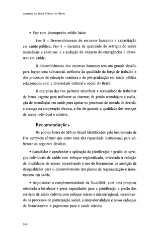 • FESP com desempenho médio baixo
FESP 8 - Desenvolvimento de recursos humanos e capacitação
em saúde pública; FESP 9 - Garantia de qualidade de serviços de saúde
individuais e coletivos, e a redução do impacto de emergências e desas-
tres em saúde.
O desenvolvimento dos recursos humanos tem um grande desafio
para lograr uma substancial melhoria da qualidade da força de trabalho e
dos processos de educação contínua e de pós-graduação em saúde pública
relacionados com a diversidade cultural e social do Brasil.
O exercício das FESP permitiu identificar a necessidade de trabalhar
de forma urgente para melhorar os sistemas de gestão tecnológica e avalia-
ção de tecnologias em saúde para apoiar os processos de tomada de decisão
e avançar na cooperação técnica, a fim de garantir a qualidade dos serviços
de saúde individual e coletiva.
Recomendações
Os pontos fortes do SUS no Brasil identificados pelo instrumento de
FESP permitem afirmar que existe uma alta capacidade institucional para en-
frentar os seguintes desafios:
• Consolidar e aprofundar a aplicação da planificação e gestão de servi-
ços individuais de saúde com enfoque regionalizado, orientado à redução
de iniquidades de acesso, incentivando o uso de ferramentas de medição de
desigualdades para o desenvolvimento dos planos de regionalização e inves-
timento em saúde.
• Impulsionar a complementaridade da NOAS/2001, com uma proposta
orientada a fortalecer e gerar capacidades para a planificação e gestão dos
serviços de saúde coletiva com enfoque macro e microrregional, incentivan-
do os processos de participação social, a intersetorialidade e novos enfoques
de financiamento e pagamento para a saúde coletiva.
 