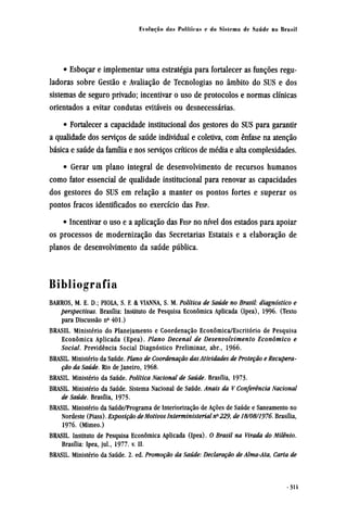 • Esboçar e implementar uma estratégia para fortalecer as funções regu-
ladoras sobre Gestão e Avaliação de Tecnologias no âmbito do SUS e dos
sistemas de seguro privado; incentivar o uso de protocolos e normas clínicas
orientados a evitar condutas evitáveis ou desnecessárias.
• Fortalecer a capacidade institucional dos gestores do SUS para garantir
a qualidade dos serviços de saúde individual e coletiva, com ênfase na atenção
básica e saúde da família e nos serviços críticos de média e alta complexidades.
• Gerar um plano integral de desenvolvimento de recursos humanos
como fator essencial de qualidade institucional para renovar as capacidades
dos gestores do SUS em relação a manter os pontos fortes e superar os
pontos fracos identificados no exercício das FESP.
• Incentivar o uso e a aplicação das FESP no nível dos estados para apoiar
os processos de modernização das Secretarias Estatais e a elaboração de
planos de desenvolvimento da saúde pública.
Bibliografia
BARROS, M. E. D.; PIOLA, S. F. & VIANNA, S. M. Política de Saúde no Brasil: diagnóstico e
perspectivas. Brasília: Instituto de Pesquisa econômica Aplicada (Ipea), 1996. (Texto
para Discussão nº 401.)
BRASIL. Ministério do Planejamento e Coordenação econômica/Escritório de Pesquisa
econômica Aplicada (Epea). Plano Decenal de Desenvolvimento econômico e
Social. Previdência Social Diagnóstico Preliminar, abr., 1966.
BRASIL. Ministério da Saúde. Plano de Coordenação das Atividades de Proteção e Recupera-
ção da Saúde. Rio de Janeiro, 1968.
BRASIL. Ministério da Saúde. Política Nacional de Saúde. Brasília, 1973.
BRASIL. Ministério da Saúde. Sistema Nacional de Saúde. Anais da V Conferência Nacional
de Saúde. Brasília, 1975.
BRASIL. Ministério da Saúde/Programa de Interiorização de Ações de Saúde e Saneamento no
Nordeste (Piass). Exposição de Motivos Interministerial nº 229, de 18/08/1976. Brasília,
1976. (Mimeo.)
BRASIL. Instituto de Pesquisa econômica Aplicada (Ipea). O Brasil na Virada do Milênio.
Brasília: Ipea, jul., 1977. v. II.
BRASIL. Ministério da Saúde. 2. ed. Promoção da Saúde: Declaração de Alma-Ata, Carta de
 