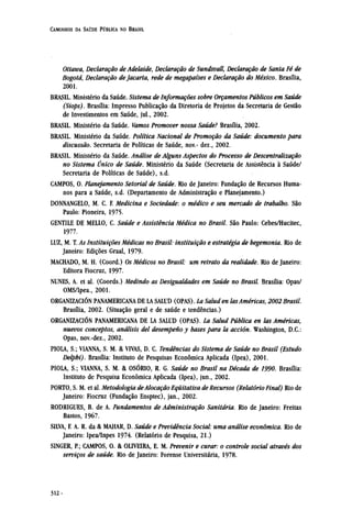 Ottawa, Declaração de Adelaide, Declaração de Sundsvall, Declaração de Santa Fé de
Bogotá, Declaração de Jacarta, rede de megapaíses e Declaração do México. Brasília,
2001.
BRASIL. Ministério da Saúde. Sistema de Informações sobre Orçamentos Públicos em Saúde
(Siops). Brasília: Impresso Publicação da Diretoria de Projetos da Secretaria de Gestão
de Investimentos em Saúde, jul., 2002.
BRASIL. Ministério da Saúde. Vamos Promover nossa Saúde? Brasília, 2002.
BRASIL. Ministério da Saúde. Política Nacional de Promoção da Saúde: documento para
discussão. Secretaria de Políticas de Saúde, nov.- dez., 2002.
BRASIL. Ministério da Saúde. Análise de Alguns Aspectos do Processo de Descentralização
no Sistema Único de Saúde. Ministério da Saúde (Secretaria de Assistência à Saúde/
Secretaria de Políticas de Saúde), s.d.
CAMPOS, O. Planejamento Setorial de Saúde. Rio de Janeiro: Fundação de Recursos Huma-
nos para a Saúde, s.d. (Departamento de Administração e Planejamento.)
DONNANGELO, M. C. F. Medicina e Sociedade: o médico e seu mercado de trabalho. São
Paulo: Pioneira, 1975.
GENTILE DE MELLO, C. Saúde e Assistência Médica no Brasil. São Paulo: Cebes/Hucitec,
1977.
LUZ, M. T. As Instituições Médicas no Brasil: instituição e estratégia de hegemonia. Rio de
Janeiro: Edições Graal, 1979.
MACHADO, M. H. (Coord.) Os Médicos no Brasil: um retrato da realidade. Rio de Janeiro:
Editora Fiocruz, 1997.
NUNES, A. et al. (Coords.) Medindo as Desigualdades em Saúde no Brasil. Brasília: Opas/
OMS/Ipea., 2001.
ORGANIZACIÓN PANAMERICANA DE LA SALUD (OPAS). La Salud en lasAméricas, 2002 Brasil.
Brasília, 2002. (Situação geral e de saúde e tendências.)
ORGANIZACIÓN PANAMERICANA DE LA SALUD (OPAS). La Salud Pública en las Américas,
nuevos conceptos, análisis del desempeno y bases para la acción. Washington, D.C.:
Opas, nov.-dez., 2002.
PIOLA, S.; VIANNA, S. M. & VIVAS, D. C. Tendências do Sistema de Saúde no Brasil (Estudo
Delphi). Brasília: Instituto de Pesquisas econômica Aplicada (Ipea), 2001.
PIOLA, S.; VIANNA, S. M. & OSÓRIO, R. G. Saúde no Brasil na Década de 1990. Brasília:
Instituto de Pesquisa econômica Aplicada (Ipea), jun., 2002.
PORTO, S. M. et al. Metodologia de Alocação Equitativa de Recursos (Relatório Final) Rio de
Janeiro: Fiocruz (Fundação Ensptec), jan., 2002.
RODRIGUES, B. de A. Fundamentos de Administração Sanitária. Rio de Janeiro: Freitas
Bastos, 1967.
SILVA, F. A..R. da & MAHAR, D. Saúde e Previdência Social: uma análise econômica. Rio de
Janeiro: Ipea/Inpes 1974. (Relatório de Pesquisa, 21.)
SINGER, P.; CAMPOS, O. & OLIVEIRA, E. M. Prevenir e curar: o controle social através dos
serviços de saúde. Rio de Janeiro: Forense Universitária, 1978.
 