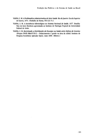 VIANNA, S. M. A Problemática Administrativa do Setor Saúde. Rio de Janeiro: Escola Superior
de Guerra, 1971. (Trabalho de Turma, TTI-123-71.)
VIANNA, S. M. A Assistência Odontológica no Sistema Nacional de Saúde, 1977. Brasília:
Tese de Livre Docência apresentada ao Instituto de Patologia Tropical da Universidade
Federal de Goiás.
VIANNA, S. M. Revisitando a Distribuição de Encargos na Saúde entre Esferas de Governo
(Projeto PNUD BRA/97/013 - Financiamento e gestão na área da saúde) Instituto de
Pesquisa econômica Aplicada (Ipea), maio 2000. (Mimeo.)
 