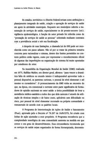 Os estados, territórios e o Distrito Federal teriam como atribuições o
planejamento integrado de saúde, criação e operação de serviços de saúde
em apoio às atividades municipais. Enquanto aos municípios caberia a ma-
nutenção de serviços de saúde, especialmente os de pronto-socorro (sic);
vigilância epidemiológica. A função do setor privado foi referida como de
"prestação de serviços de saúde as pessoas" sobretudo mediante contratos
com a previdência social e sob sua fiscalização.
A despeito de suas limitações, a chamada Lei do SNS pode ser reco-
nhecida como um passo adiante. Não só por se tratar da primeira tentativa
concreta para racionalizar o sistema, dentro dos limites permitidos no con-
texto político então vigente, como por representar o reconhecimento oficial
de algumas das imperfeições na organização do sistema há muito apontadas
por estudiosos do setor.
Na assembléia da Organização Mundial de Saúde (OMS) realizada
em 1975, Halfdan Mahler, seu diretor geral, afirmou: "para vencer a dramá-
tica falta de médicos no mundo inteiro é indispensável aproveitar todo o
pessoal disponível, as parteiras curiosas, o pessoal de nível elementar e até
mesmo os curandeiros". O pronunciamento da OMS vinha ao encontro do
que, na época, era consensual e corrente entre parte significativa de forma-
dores de opinião nacionais no setor saúde: a única possibilidade de levar a
assistência médico-sanitária a todos dos que dela carecem é através da utili-
zação de técnicas simples e de baixo custo, aplicáveis sem dificuldade ou
risco, por pessoal de nível elementar recrutado na própria comunidade e
remunerado de acordo com os padrões locais.
O Programa de Interiorização de Ações de Saúde e Saneamento
(PIASS), aprovado pelo o Decreto nº 76.307 de 24/8/1976, foi criado com
linhas de ação ajustadas a esse propósito. O Programa reconhecia que a
complexidade nosológica de uma comunidade aumenta na medida em que
cresce o seu grau de desenvolvimento. Essa circunstância recomenda que
os serviços de saúde sejam organizados de forma hierarquizada, descentra¬
 
