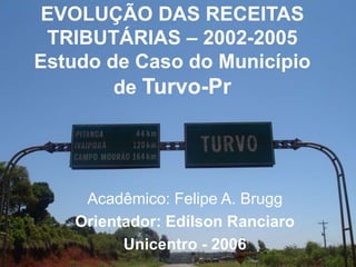 EVOLUÇÃO DAS RECEITAS
TRIBUTÁRIAS – 2002-2005
Estudo de Caso do Município
de Turvo-Pr
Acadêmico: Felipe A. Brugg
Orientador: Edílson Ranciaro
Unicentro - 2006
 