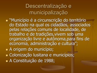 Descentralização e
municipalização
 “Município é a circunscrição do território
do Estado na qual os cidadãos, associados
pelas relações comuns de localidade, de
trabalho e de tradições,vivem sob uma
organização livre e autônoma,para fins de
economia, administração e cultura”;
 A origem do município;
 Colonização lusitana e municípios;
 A Constituição de 1988;
 
