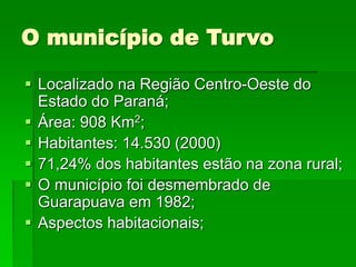 O município de Turvo
 Localizado na Região Centro-Oeste do
Estado do Paraná;
 Área: 908 Km2;
 Habitantes: 14.530 (2000)
 71,24% dos habitantes estão na zona rural;
 O município foi desmembrado de
Guarapuava em 1982;
 Aspectos habitacionais;
 