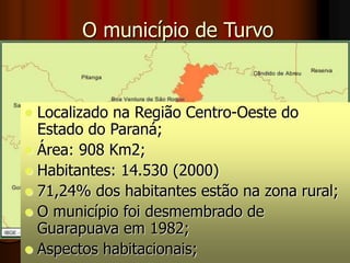 O município de Turvo
 Localizado na Região Centro-Oeste do
Estado do Paraná;
 Área: 908 Km2;
 Habitantes: 14.530 (2000)
 71,24% dos habitantes estão na zona rural;
 O município foi desmembrado de
Guarapuava em 1982;
 Aspectos habitacionais;
 