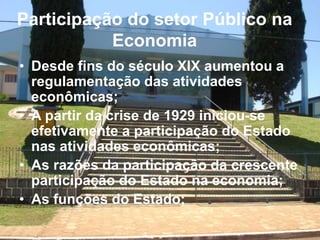 Participação do setor Público na
Economia
• Desde fins do século XIX aumentou a
regulamentação das atividades
econômicas;
• A partir da crise de 1929 iniciou-se
efetivamente a participação do Estado
nas atividades econômicas;
• As razões da participação da crescente
participação do Estado na economia;
• As funções do Estado;
 