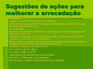 Sugestões de ações para
melhorar a arrecadação Sistematização dos dados da arrecadação tributária no Setor de
Tributação;
 Atualização da Planta Genérica de Valores;
 Utilização do Orçamento Participativo (Estatuto das Cidades e Lei de
Responsabilidade Fiscal);
 Plano Diretor;
 Discussão dos dados referentes à arrecadação com a população de
forma transparente;
 Trabalhar no sentido no sentido de corrigir as deficiências do Setor
Tributário e diminuir a evasão fiscal;
 Buscar apoio da população através da transparência administrativa e
divulgação através dos meios de comunicação;
 Alíquotas progressivas para o IPTU;
 Execução da Dívida Ativa;
 Fiscalizar o ISS e o IPTU;
 Capacitação do Quadro de Funcionários;
 Fiscalizar o ITBI junto aos Cartórios;
 Não planejar a política tributária de forma isolada.
 