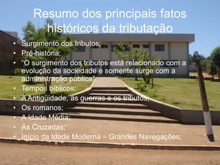 Resumo dos principais fatos
históricos da tributação
• Surgimento dos tributos;
• Pré-história;
• “O surgimento dos tributos está relacionado com a
evolução da sociedade e somente surge com a
administração pública”;
• Tempos bíblicos;
• A Antigüidade, as guerras e os tributos;
• Os romanos;
• A Idade Média;
• As Cruzadas;
• Início da Idade Moderna – Grandes Navegações;
 