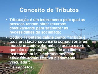 Conceito de Tributos
• Tributação é um instrumento pelo qual as
pessoas tentam obter recursos
coletivamente para satisfazer às
necessidades da sociedade;
• Código Tributário define como: “Tributo é
toda prestação pecuniária compulsória, em
moeda ou cujo valor nela se posso exprimir,
que não constitua sanção de ato ilícito,
instituída em lei e cobrada mediante
atividade administrativa plenamente
vinculada”;
• Os impostos;
 