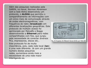  Além das pesquisas realizadas pela
DARPA, no Havaí, Norman Abramson
com a rede Aloha desenvolveu um
protocolo, o ALOHA que permitiu o
compartilhamento de informações com
um único meio de comunicação através
de ondas electromagnéticas, com
frequência de rádio (broadcast) em
diferentes localizações geográficas. Este
protocolo de múltiplo acesso foi
aprimorado por Metcalfe e Boggs
desenvolvendo a Ethernet para redes
compartilhadas com fios, que surgiu
pela necessidade de conectar diversos
PCs, impressoras, discos etc..
 Este protocolo foi de muita
importância, pois, cada rede local (lan)
é uma rede diferente. Já com um grande
numero destas pequenas
redes, aumentava ainda mais a
necessidade de uma rede maior
interligando-as.
 