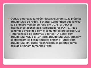  Outras empresas também desenvolveram suas próprias
arquiteturas de redes, a Digital Corporation que lançou
sua primeira versão de rede em 1975, a DECnet
interligando apenas dois computadores PDP-11, que
continuou evoluindo com o conjunto de protocolos OSI
(interconexão de sistemas abertos). A Xerox com
arquitetura XNS e a IBM com arquitetura SNA, também
se destacam os pesquisadores Fraser e Turner com
arquitetura TM, cujos reconheciam os pacotes como
células e tinham tamanhos fixos.
 