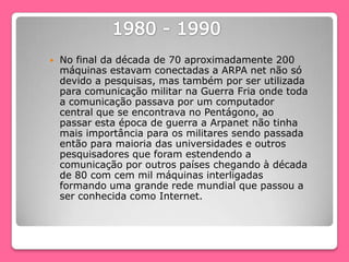  No final da década de 70 aproximadamente 200
máquinas estavam conectadas a ARPA net não só
devido a pesquisas, mas também por ser utilizada
para comunicação militar na Guerra Fria onde toda
a comunicação passava por um computador
central que se encontrava no Pentágono, ao
passar esta época de guerra a Arpanet não tinha
mais importância para os militares sendo passada
então para maioria das universidades e outros
pesquisadores que foram estendendo a
comunicação por outros países chegando à década
de 80 com cem mil máquinas interligadas
formando uma grande rede mundial que passou a
ser conhecida como Internet.
 