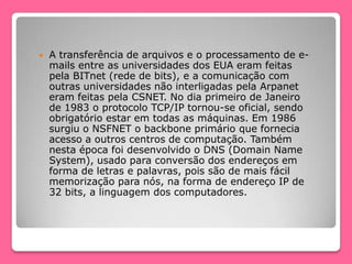  A transferência de arquivos e o processamento de e-
mails entre as universidades dos EUA eram feitas
pela BITnet (rede de bits), e a comunicação com
outras universidades não interligadas pela Arpanet
eram feitas pela CSNET. No dia primeiro de Janeiro
de 1983 o protocolo TCP/IP tornou-se oficial, sendo
obrigatório estar em todas as máquinas. Em 1986
surgiu o NSFNET o backbone primário que fornecia
acesso a outros centros de computação. Também
nesta época foi desenvolvido o DNS (Domain Name
System), usado para conversão dos endereços em
forma de letras e palavras, pois são de mais fácil
memorização para nós, na forma de endereço IP de
32 bits, a linguagem dos computadores.
 
