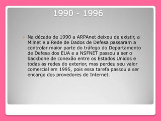  Na década de 1990 a ARPAnet deixou de existir, a
Milnet e a Rede de Dados de Defesa passaram a
controlar maior parte do tráfego do Departamento
de Defesa dos EUA e a NSFNET passou a ser o
backbone de conexão entre os Estados Unidos e
todas as redes do exterior, mas perdeu seu valor
comercial em 1995, pois essa tarefa passou a ser
encargo dos provedores de Internet.
 