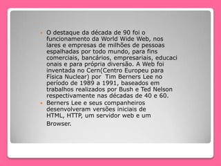  O destaque da década de 90 foi o
funcionamento da World Wide Web, nos
lares e empresas de milhões de pessoas
espalhadas por todo mundo, para fins
comerciais, bancários, empresariais, educaci
onais e para própria diversão. A Web foi
inventada no Cern(Centro Europeu para
Física Nuclear) por Tim Berners Lee no
período de 1989 a 1991, baseados em
trabalhos realizados por Bush e Ted Nelson
respectivamente nas décadas de 40 e 60.
 Berners Lee e seus companheiros
desenvolveram versões iniciais de
HTML, HTTP, um servidor web e um
Browser.
 