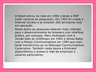  O Brasil entrou na rede em 1990 criando a RNP
(rede nacional de pesquisas). Em 1992 foi criada a
Internet Society e já existiam 200 servidores web
em operação.
 Nesta época as pesquisas estavam mais voltadas
para o desenvolvimento de browsers com interface
gráfica, por exemplo, Marx Andreesen com a
versão beta do GUIMosaic em 1993 e James Baker
com a Mosaic Communications em 1994 que mais
tarde transformou-se na Netscape Communications
Corporation. Também nesta época a Embratel
disponibilizou o acesso à rede de empresas e
usuários particulares.
 