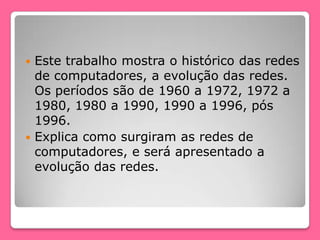  Este trabalho mostra o histórico das redes
de computadores, a evolução das redes.
Os períodos são de 1960 a 1972, 1972 a
1980, 1980 a 1990, 1990 a 1996, pós
1996.
 Explica como surgiram as redes de
computadores, e será apresentado a
evolução das redes.
 
