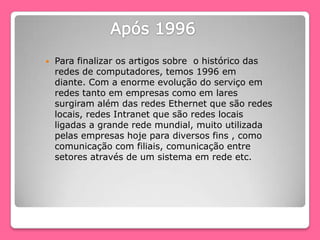 Para finalizar os artigos sobre o histórico das
redes de computadores, temos 1996 em
diante. Com a enorme evolução do serviço em
redes tanto em empresas como em lares
surgiram além das redes Ethernet que são redes
locais, redes Intranet que são redes locais
ligadas a grande rede mundial, muito utilizada
pelas empresas hoje para diversos fins , como
comunicação com filiais, comunicação entre
setores através de um sistema em rede etc.
 