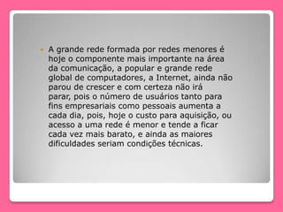  A grande rede formada por redes menores é
hoje o componente mais importante na área
da comunicação, a popular e grande rede
global de computadores, a Internet, ainda não
parou de crescer e com certeza não irá
parar, pois o número de usuários tanto para
fins empresariais como pessoais aumenta a
cada dia, pois, hoje o custo para aquisição, ou
acesso a uma rede é menor e tende a ficar
cada vez mais barato, e ainda as maiores
dificuldades seriam condições técnicas.
 