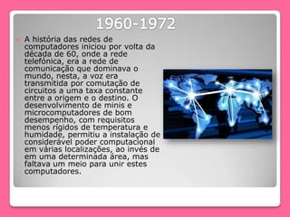  A história das redes de
computadores iniciou por volta da
década de 60, onde a rede
telefónica, era a rede de
comunicação que dominava o
mundo, nesta, a voz era
transmitida por comutação de
circuitos a uma taxa constante
entre a origem e o destino. O
desenvolvimento de minis e
microcomputadores de bom
desempenho, com requisitos
menos rígidos de temperatura e
humidade, permitiu a instalação de
considerável poder computacional
em várias localizações, ao invés de
em uma determinada área, mas
faltava um meio para unir estes
computadores.
 