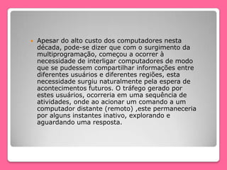  Apesar do alto custo dos computadores nesta
década, pode-se dizer que com o surgimento da
multiprogramação, começou a ocorrer à
necessidade de interligar computadores de modo
que se pudessem compartilhar informações entre
diferentes usuários e diferentes regiões, esta
necessidade surgiu naturalmente pela espera de
acontecimentos futuros. O tráfego gerado por
estes usuários, ocorreria em uma sequência de
atividades, onde ao acionar um comando a um
computador distante (remoto) ,este permaneceria
por alguns instantes inativo, explorando e
aguardando uma resposta.
 