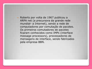  Roberts por volta de 1967 publicou a
ARPA net (a precursora da grande rede
mundial- a Internet), sendo a rede de
computadores por comutação de pacotes.
Os primeiros comutadores de pacotes
ficaram conhecidos como IMPs (interface
message processors), processadores de
mensagens de interface, sendo fabricados
pela empresa BBN.
 
