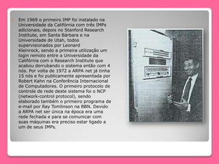 Em 1969 o primeiro IMP foi instalado na
Universidade da Califórnia com três IMPs
adicionais, depois no Stanford Research
Institute, em Santa Bárbara e na
Universidade de Utah, todos
supervisionados por Leonard
Kleinrock, sendo a primeira utilização um
login remoto entre a Universidade da
Califórnia com o Research Institute que
acabou derrubando o sistema então com 4
nós. Por volta de 1972 a ARPA net já tinha
15 nós e foi publicamente apresentada por
Robert Kahn na Conferência Internacional
de Computadores. O primeiro protocolo de
controle de rede deste sistema foi o NCP
(network-control protocol), sendo
elaborado também o primeiro programa de
e-mail por Ray Tomlinson na BBN. Devido
a ARPA net ser única na época era uma
rede fechada e para se comunicar com
suas máquinas era preciso estar ligado a
um de seus IMPs.
 