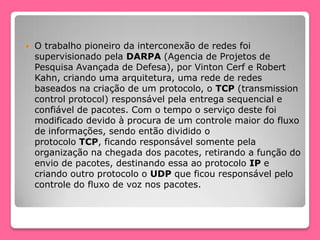  O trabalho pioneiro da interconexão de redes foi
supervisionado pela DARPA (Agencia de Projetos de
Pesquisa Avançada de Defesa), por Vinton Cerf e Robert
Kahn, criando uma arquitetura, uma rede de redes
baseados na criação de um protocolo, o TCP (transmission
control protocol) responsável pela entrega sequencial e
confiável de pacotes. Com o tempo o serviço deste foi
modificado devido à procura de um controle maior do fluxo
de informações, sendo então dividido o
protocolo TCP, ficando responsável somente pela
organização na chegada dos pacotes, retirando a função do
envio de pacotes, destinando essa ao protocolo IP e
criando outro protocolo o UDP que ficou responsável pelo
controle do fluxo de voz nos pacotes.
 