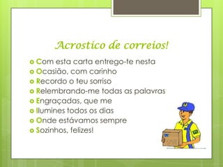 Acrostico de correios!
 Com   esta carta entrego-te nesta
 Ocasião, com carinho
 Recordo o teu sorriso
 Relembrando-me todas as palavras
 Engraçadas, que me
 Ilumines todos os dias
 Onde estávamos sempre
 Sozinhos, felizes!
 