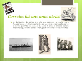 Correios há uns anos atrás!
    A distribuição de cartas era feita por escravos, as cartas eram
     transportadas em diligências, lombo de animais e embarcações como
     o navio, postilhão ou canoa, D. Maria I criou o primeiro correio
     marítimo regular entre o Brasil e Portugal, bem como correios terrestres.
 