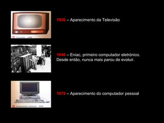1926 – Aparecimento da Televisão 
1946 – Eniac, primeiro computador eletrónico. 
Desde então, nunca mais parou de evoluir. 
1978 – Aparecimento do computador pessoal 
 