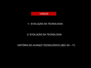 VÍDEOS 
1- EVOLUÇÃO DA TECNOLOGIA 
2- EVOLUÇÃO DA TECNOLOGIA 
HISTÓRIA DO AVANÇO TECNOLÓGICO (SEC XX – 1º) 
 
