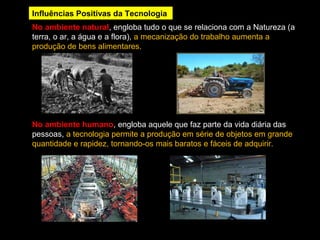 Influências Positivas da Tecnologia 
No ambiente natural, engloba tudo o que se relaciona com a Natureza (a 
terra, o ar, a água e a flora), a mecanização do trabalho aumenta a 
produção de bens alimentares. 
No ambiente humano, engloba aquele que faz parte da vida diária das 
pessoas, a tecnologia permite a produção em série de objetos em grande 
quantidade e rapidez, tornando-os mais baratos e fáceis de adquirir. 
 