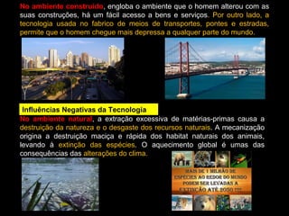 No ambiente construído, engloba o ambiente que o homem alterou com as 
suas construções, há um fácil acesso a bens e serviços. Por outro lado, a 
tecnologia usada no fabrico de meios de transportes, pontes e estradas, 
permite que o homem chegue mais depressa a qualquer parte do mundo. 
Influências Negativas da Tecnologia 
No ambiente natural, a extração excessiva de matérias-primas causa a 
destruição da natureza e o desgaste dos recursos naturais. A mecanização 
origina a destruição maciça e rápida dos habitat naturais dos animais, 
levando à extinção das espécies. O aquecimento global é umas das 
consequências das alterações do clima. 
 