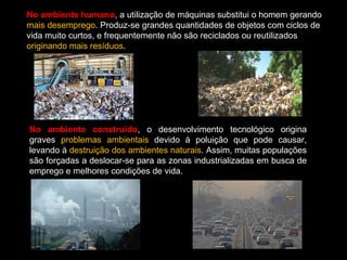 No ambiente humano, a utilização de máquinas substitui o homem gerando 
mais desemprego. Produz-se grandes quantidades de objetos com ciclos de 
vida muito curtos, e frequentemente não são reciclados ou reutilizados 
originando mais resíduos. 
No ambiente construído, o desenvolvimento tecnológico origina 
graves problemas ambientais devido à poluição que pode causar, 
levando à destruição dos ambientes naturais. Assim, muitas populações 
são forçadas a deslocar-se para as zonas industrializadas em busca de 
emprego e melhores condições de vida. 
 